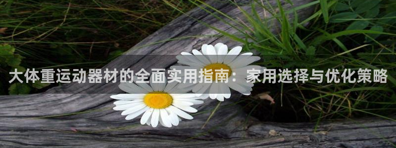 意昂体育4平台是正规平台吗知乎：大体重运动器材的全面